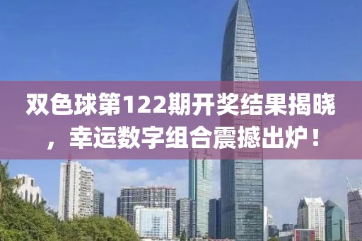 双色球第122期开奖结果揭晓，幸运数字组合震撼出炉！