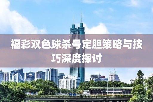 福彩双色球杀号定胆策略与技巧深度探讨