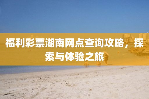 福利彩票湖南网点查询攻略，探索与体验之旅