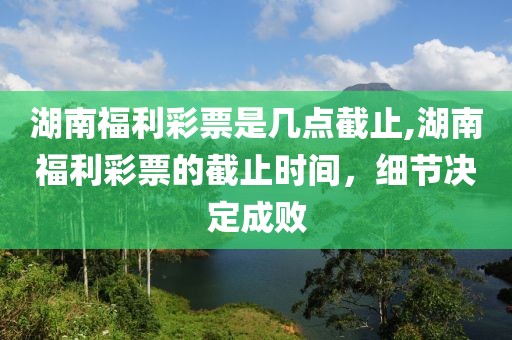 湖南福利彩票是几点截止,湖南福利彩票的截止时间，细节决定成败