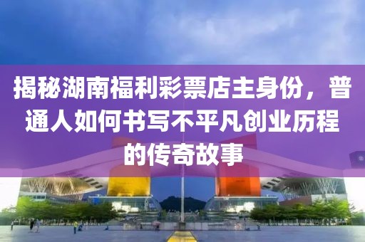 揭秘湖南福利彩票店主身份，普通人如何书写不平凡创业历程的传奇故事