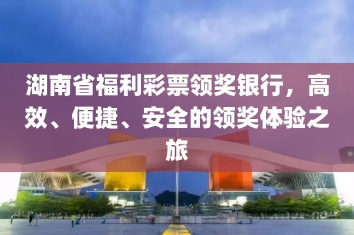 湖南省福利彩票领奖银行，高效、便捷、安全的领奖体验之旅