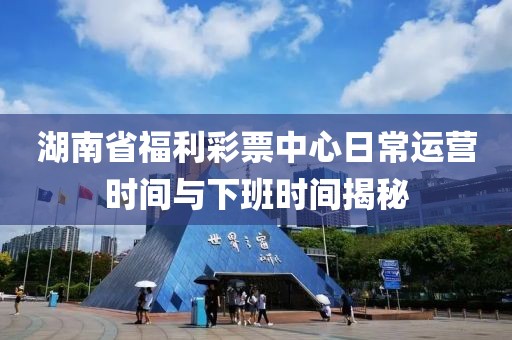 湖南省福利彩票中心日常运营时间与下班时间揭秘